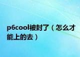 p6cool被封了（怎么才能上的去）