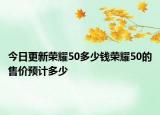 今日更新荣耀50多少钱荣耀50的售价预计多少