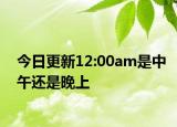 今日更新12:00am是中午还是晚上