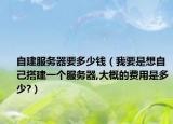 自建服务器要多少钱（我要是想自己搭建一个服务器,大概的费用是多少?）