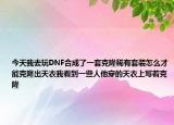 今天我去玩DNF合成了一套克隆稀有套装怎么才能克隆出天衣我看到一些人他穿的天衣上写着克隆