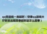 qq登游戏一直超时（登录qq游戏大厅时总出现登录超时是怎么回事）