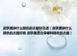 皮肤黑穿什么颜色的衣服好合适（皮肤黑穿什么颜色的衣服好看 皮肤黑适合穿哪种颜色的衣服）