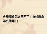 火线魔盒怎么用不了（火线魔盒怎么使用?）