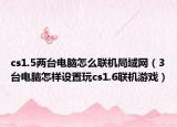 cs1.5两台电脑怎么联机局域网（3台电脑怎样设置玩cs1.6联机游戏）