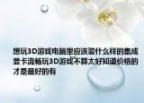 想玩3D游戏电脑里应该装什么样的集成显卡流畅玩3D游戏不算太好知道价格的才是最好的有