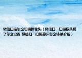 微信扫描怎么切换摄像头（微信扫一扫摄像头反了怎么设置 微信扫一扫摄像头怎么转换介绍）