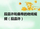 段嘉许和桑稚的吻戏视频（段嘉许）