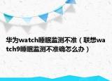 华为watch睡眠监测不准（联想watch9睡眠监测不准确怎么办）