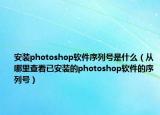 安装photoshop软件序列号是什么（从哪里查看已安装的photoshop软件的序列号）