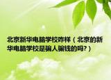 北京新华电脑学校咋样（北京的新华电脑学校是骗人骗钱的吗?）