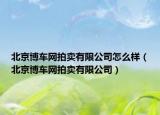 北京博车网拍卖有限公司怎么样（北京博车网拍卖有限公司）