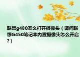 联想g480怎么打开摄像头（请问联想G450笔记本内置摄像头怎么开启?）