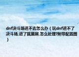 dnf决斗场进不去怎么办（玩dnf进不了决斗场,进了就黑屏,怎么处理?附带配置图）