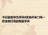 今日更新华为手环6支持开车门吗一款全新打造的智能手环