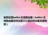 如何设置belkin无线路由器（belkin:无线路由器怎样设置只让指定的设备连接网络）