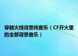 穿越火线背景纯音乐（CF开火里的全部背景音乐）