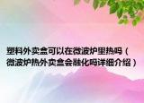 塑料外卖盒可以在微波炉里热吗（微波炉热外卖盒会融化吗详细介绍）