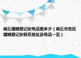 商丘婚姻登记处电话是多少（商丘市各区婚姻登记处联系地址及电话一览）