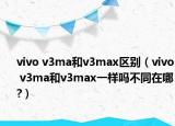 vivo v3ma和v3max区别（vivo v3ma和v3max一样吗不同在哪?）