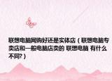 联想电脑网购好还是实体店（联想电脑专卖店和一般电脑店卖的 联想电脑 有什么不同?）