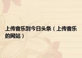 上传音乐到今日头条（上传音乐的网站）