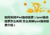 如何关闭iPad自动续费（ipad自动续费怎么关闭 怎么关掉ipad自动续费介绍）