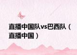 直播中国队vs巴西队（直播中国）