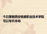 今日更新西安铁路职业技术学院可以专升本吗