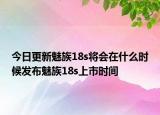 今日更新魅族18s将会在什么时候发布魅族18s上市时间