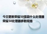 今日更新荣耀50搭载什么处理器荣耀50处理器参数规格