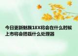 今日更新魅族18X将会在什么时候上市将会搭载什么处理器