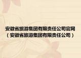 安徽省旅游集团有限责任公司官网（安徽省旅游集团有限责任公司）
