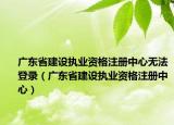 广东省建设执业资格注册中心无法登录（广东省建设执业资格注册中心）