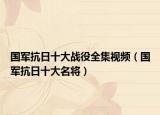 国军抗日十大战役全集视频（国军抗日十大名将）
