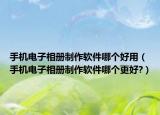 手机电子相册制作软件哪个好用（手机电子相册制作软件哪个更好?）