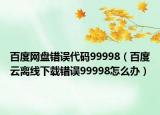 百度网盘错误代码99998（百度云离线下载错误99998怎么办）