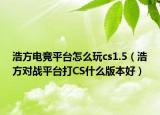 浩方电竞平台怎么玩cs1.5（浩方对战平台打CS什么版本好）