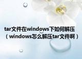 tar文件在windows下如何解压（windows怎么解压tar文件啊）