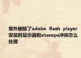 意外删除了adobe  flash  player安装时显示器和xlueops冲突怎么处理