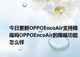 今日更新OPPOEncoAir支持降噪吗OPPOEncoAir的降噪功能怎么样