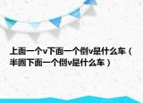 上面一个v下面一个倒v是什么车（半圆下面一个倒v是什么车）