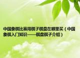 中国象棋比赛用棋子棋盘在哪里买（中国象棋入门知识——棋盘棋子介绍）