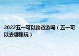 2022五一可以跨省游吗（五一可以去哪里玩）