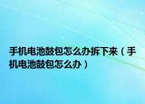 手机电池鼓包怎么办拆下来（手机电池鼓包怎么办）
