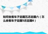 如何查看车子是国五还是国六（怎么查看车子是国5还是国6）