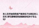 老人在世如何把房产继承给子女两位老人在世,想写遗嘱将其房屋继承给孙子怎么写?