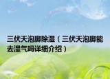 三伏天泡脚除湿（三伏天泡脚能去湿气吗详细介绍）