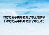 对方把我手机号拉黑了怎么破解锁（对方把我手机号拉黑了怎么破）