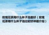 玫瑰花茶用什么杯子泡最好（玫瑰花茶用什么杯子泡比较好详细介绍）